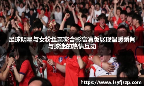 足球明星与女粉丝亲密合影高清版展现温暖瞬间与球迷的热情互动